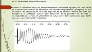  2.2.8 El Ruido en Modulación Angular
Cuando el ruido térmico con una densidad espectral constante se agrega a una señal de FM,
se produce una desviación de frecuencia no deseada de la portadora. La magnitud de esta
desviación de frecuencia no deseada depende de la amplitud relativa del ruido con
respecto a la portadora. Cuando esta desviación de la portadora no deseada es
desmodulada, se convierte en ruido si tiene los componentes de frecuencia que caen dentro
del espectro de información-frecuencia.
 
