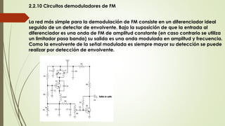 2.2.10 Circuitos demoduladores de FM
La red más simple para la demodulación de FM consiste en un diferenciador ideal
seguido de un detector de envolvente. Bajo la suposición de que la entrada al
diferenciador es una onda de FM de amplitud constante (en caso contrario se utiliza
un limitador pasa banda) su salida es una onda modulada en amplitud y frecuencia.
Como la envolvente de la señal modulada es siempre mayor su detección se puede
realizar por detección de envolvente.
 