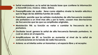  Señal moduladora: es la señal de banda base que contiene la información
a transmitir (voz, música, video, datos).
 Preamplificador de audio: tiene como objetivo nivelar la tensión eléctrica
que le llega de las distintas fuentes de audio.
 Preénfasis: permite que las señales modulantes de alta frecuencia modulen
ala portadora a un nivel mas alto y por lo tanto, causen mas desviaciones
de frecuencias que las que sus amplitudes originales.
 Modulación FM: su función es variar o cambiar la frecuencia de la
portadora.
 Oscilador local: genera la señal de alta frecuencia llamada portadora, la
cual se ubica en el espectro.
 Amplificadores de RF: su función es aumentar el nivel de la señal de
comunicaciones en la banda de radio frecuencia.
 Antena: es el interfaz entre un transmisor y el espacio libre y el receptor.
 