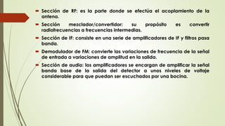  Sección de RF: es la parte donde se efectúa el acoplamiento de la
antena.
 Sección mezclador/convertidor: su propósito es convertir
radiofrecuencias a frecuencias intermedias.
 Sección de IF: consiste en una serie de amplificadores de IF y filtros pasa
banda.
 Demodulador de FM: convierte las variaciones de frecuencia de la señal
de entrada a variaciones de amplitud en la salida.
 Sección de audio: los amplificadores se encargan de amplificar la señal
banda base de la salida del detector a unos niveles de voltaje
considerable para que puedan ser escuchados por una bocina.
 