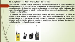 2.2.12. Aplicaciones (Radiodifusión, Radio de dos vías)
Una radio de dos vías puede transmitir y recibir información y la radiodifusión sólo
recibe contenido. Una radio de dos vías permite al operador tener una conversación
con otras radios similares que operan en la misma frecuencia de radio. Radios de dos
vías están disponibles en el móvil y radios portátiles a menudo se llaman los walkie-
talkies o handie-talkies.
Los sistemas de radio de dos vías suelen operar en modo half-duplex, es decir, el
usuario puede hablar, o puede escuchar, pero no al mismo tiempo. A Pulsar para
hablar o Pulse el botón para transmitir activa el transmisor, cuando se publique el
receptor está activo. Un teléfono celular es un ejemplo de una radio de dos vías que
tanto transmite y recibe al mismo tiempo.
 
