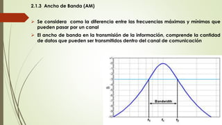 2.1.3 Ancho de Banda (AM)
 Se considera como la diferencia entre las frecuencias máximas y mínimas que
pueden pasar por un canal
 El ancho de banda en la transmisión de la información, comprende la cantidad
de datos que pueden ser transmitidos dentro del canal de comunicación
 
