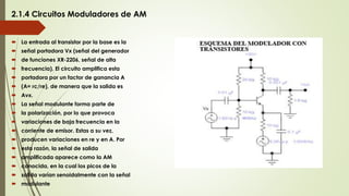2.1.4 Circuitos Moduladores de AM
 La entrada al transistor por la base es la
 señal portadora Vx (señal del generador
 de funciones XR-2206, señal de alta
 frecuencia). El circuito amplifica esta
 portadora por un factor de ganancia A
 (A= rc/re), de manera que la salida es
 Avx.
 La señal modulante forma parte de
 la polarización, por lo que provoca
 variaciones de baja frecuencia en la
 corriente de emisor. Estas a su vez,
 producen variaciones en re y en A. Por
 esta razón, la señal de salida
 amplificada aparece como la AM
 conocida, en la cual los picos de la
 salida varían senoidalmente con la señal
 modulante
 