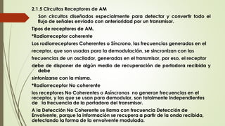 2.1.5 Circuitos Receptores de AM
Son circuitos diseñados especialmente para detectar y convertir todo el
flujo de señales enviado con anterioridad por un transmisor.
Tipos de receptores de AM.
*Radiorreceptor coherente
Los radiorreceptores Coherentes o Síncrono, las frecuencias generadas en el
receptor, que son usadas para la demodulación, se sincronizan con las
frecuencias de un oscilador, generadas en el transmisor, por eso, el receptor
debe de disponer de algún medio de recuperación de portadora recibida y
debe
sintonizarse con la misma.
*Radiorreceptor No coherente
los receptores No Coherentes o Asíncronos no generan frecuencias en el
receptor, y las que se usan para demodular, son totalmente independientes
de la frecuencia de la portadora del transmisor.
A la Detección No Coherente se llama con frecuencia Detección de
Envolvente, porque la información se recupera a partir de la onda recibida,
detectando la forma de la envolvente modulada.
 