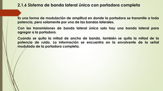 2.1.6 Sistema de banda lateral única con portadora completa
Es una forma de modulación de amplitud en donde la portadora se transmite a toda
potencia, pero solamente por una de las bandas laterales.
Con las transmisiones de banda lateral única solo hay una banda lateral para
agregar a la portadora.
Cuando se quita la mitad de ancho de banda, también se quita la mitad de la
potencia de ruido. La información se encuentra en la envolvente de la señal
modulada de la portadora completa.
 