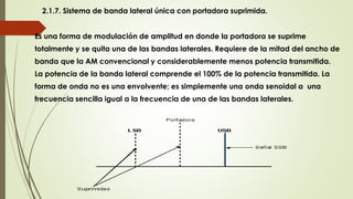 2.1.7. Sistema de banda lateral única con portadora suprimida.
Es una forma de modulación de amplitud en donde la portadora se suprime
totalmente y se quita una de las bandas laterales. Requiere de la mitad del ancho de
banda que la AM convencional y considerablemente menos potencia transmitida.
La potencia de la banda lateral comprende el 100% de la potencia transmitida. La
forma de onda no es una envolvente; es simplemente una onda senoidal a una
frecuencia sencilla igual a la frecuencia de una de las bandas laterales.
 
