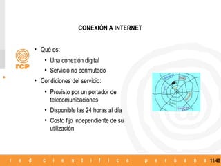 CONEXIÓN A INTERNET


• Qué es:
   • Una conexión digital
   • Servicio no conmutado
• Condiciones del servicio:
   • Provisto por un portador de
      telecomunicaciones
   • Disponible las 24 horas al día
   • Costo fijo independiente de su
      utilización



                                          11/48
 