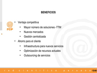 BENEFICIOS


• Ventaja competitiva
   • Mayor número de soluciones -TTM
   • Nuevos mercados
   • Gestión centralizada
• Ahorro para el cliente
   • Infraestructura para nuevos servicios
   • Optimización de recursos actuales
   • Outsourcing de servicios



                                             15/48
 