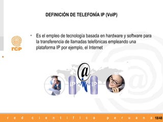 DEFINICIÓN DE TELEFONÍA IP (VoIP)



• Es el empleo de tecnología basada en hardware y software para
   la transferencia de llamadas telefónicas empleando una
   plataforma IP por ejemplo, el Internet




                                                                  18/48
 