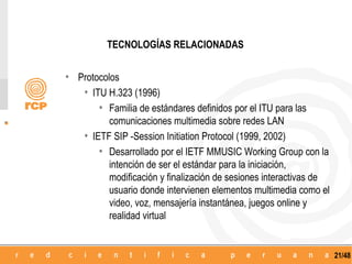 TECNOLOGÍAS RELACIONADAS


• Protocolos
   • ITU H.323 (1996)
       • Familia de estándares definidos por el ITU para las
          comunicaciones multimedia sobre redes LAN
    • IETF SIP -Session Initiation Protocol (1999, 2002)
        • Desarrollado por el IETF MMUSIC Working Group con la
          intención de ser el estándar para la iniciación,
          modificación y finalización de sesiones interactivas de
          usuario donde intervienen elementos multimedia como el
          video, voz, mensajería instantánea, juegos online y
          realidad virtual


                                                                    21/48
 