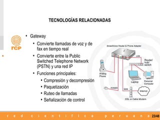 TECNOLOGÍAS RELACIONADAS


• Gateway
   • Convierte llamadas de voz y de
     fax en tiempo real
   • Convierte entre la Public
     Switched Telephone Network
     (PSTN) y una red IP
   • Funciones principales:
       • Compresión y decompresión
       • Paquetización
       • Ruteo de llamadas
       • Señalización de control

                                       23/48
 