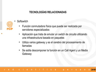 TECNOLOGÍAS RELACIONADAS


• Softswitch
   • Función conmutadora física que puede ser realizada por
      servidores especializados
   • Aplicación que trata de emular un switch de circuito utilizando
      una infraestructura basada en paquetes
   • Utiliza varios gateway y es el cerebro del procesamiento de
      llamadas
   • Se estila descomponer la función en un Call Agent y un Media
      Gateway




                                                                       24/48
 