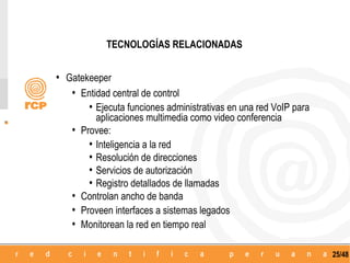 TECNOLOGÍAS RELACIONADAS


• Gatekeeper
   • Entidad central de control
       • Ejecuta funciones administrativas en una red VoIP para
           aplicaciones multimedia como video conferencia
   •   Provee:
         • Inteligencia a la red
         • Resolución de direcciones
         • Servicios de autorización
         • Registro detallados de llamadas
   •   Controlan ancho de banda
   •   Proveen interfaces a sistemas legados
   •   Monitorean la red en tiempo real

                                                                  25/48
 