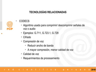 TECNOLOGÍAS RELACIONADAS


• CODECS
   • Algoritmo usado para comprimir/ descomprimir señales de
        voz o audio
    •   Ejemplos: G.711, G.723.1, G.729
    •   Cifrado
    •   Compresión de voz
         • Reducir ancho de banda
         • A mayor compresión, menor calidad de voz
    •   Calidad de voz
    •   Requerimientos de procesamiento


                                                               29/48
 