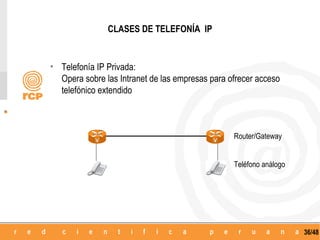 CLASES DE TELEFONÍA IP


• Telefonía IP Privada:
  Opera sobre las Intranet de las empresas para ofrecer acceso
  telefónico extendido




            V                               V
                                                 Router/Gateway


                                                 Teléfono análogo




                                                                    36/48
 