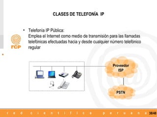 CLASES DE TELEFONÍA IP


• Telefonía IP Pública:
  Emplea el Internet como medio de transmisión para las llamadas
  telefónicas efectuadas hacia y desde cualquier número telefónico
  regular


                                                  Proveedor
                                                     ISP




                                                    PSTN




                                                                     38/48
 