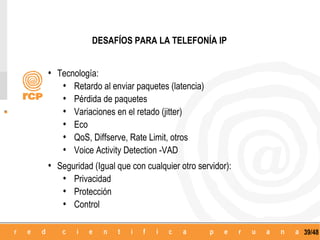 DESAFÍOS PARA LA TELEFONÍA IP


• Tecnología:
   • Retardo al enviar paquetes (latencia)
   • Pérdida de paquetes
   • Variaciones en el retado (jitter)
   • Eco
   • QoS, Diffserve, Rate Limit, otros
   • Voice Activity Detection -VAD
• Seguridad (Igual que con cualquier otro servidor):
   • Privacidad
   • Protección
   • Control

                                                       39/48
 