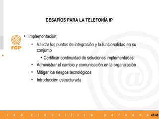 DESAFÍOS PARA LA TELEFONÍA IP


• Implementación:
    • Validar los puntos de integración y la funcionalidad en su
       conjunto
         • Certificar continuidad de soluciones implementadas
    • Administrar el cambio y comunicación en la organización
    • Mitigar los riesgos tecnológicos
    • Introducción estructurada




                                                                   41/48
 