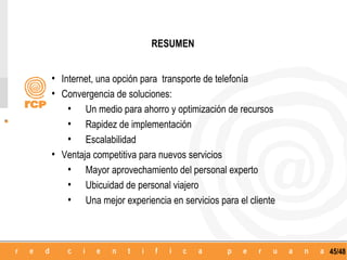 RESUMEN


• Internet, una opción para transporte de telefonía
• Convergencia de soluciones:
    • Un medio para ahorro y optimización de recursos
    • Rapidez de implementación
    • Escalabilidad
• Ventaja competitiva para nuevos servicios
    • Mayor aprovechamiento del personal experto
    • Ubicuidad de personal viajero
    • Una mejor experiencia en servicios para el cliente



                                                           45/48
 