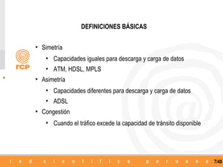 DEFINICIONES BÁSICAS


• Simetría
   • Capacidades iguales para descarga y carga de datos
   • ATM, HDSL, MPLS
• Asimetría
   • Capacidades diferentes para descarga y carga de datos
   • ADSL
• Congestión
   • Cuando el tráfico excede la capacidad de tránsito disponible



                                                                    7/48
 