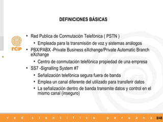 DEFINICIONES BÁSICAS


• Red Publica de Conmutación Telefónica ( PSTN )
   • Empleada para la transmisión de voz y sistemas análogos
• PBX/PABX -Private Business eXchange/Private Automatic Branch
  eXchange
   • Centro de conmutación telefónica propiedad de una empresa
• SS7 -Signalling System #7
   • Señalización telefónica segura fuera de banda
   • Emplea un canal diferente del utilizado para transferir datos
   • La señalización dentro de banda transmite datos y control en el
     mismo canal (inseguro)



                                                                       8/48
 