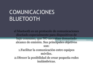 COMUNICACIONES
BLUETOOTH
el bluetooth es un protocolo de comunicaciones
diseñado especialmente para dispositivos de
bajo consumo, que NO necesitan demasiado
alcance de emisión. Sus principales objetivos
son:
1.Facilitar la comunicación entre equipos
móviles.
2.Ofrecer la posibilidad de crear pequeña redes
inalámbricas.
 