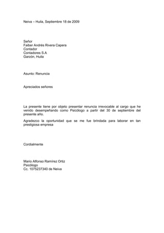 Neiva – Huila, Septiembre 18 de 2009




Señor
Faiber Andrés Rivera Capera
Contador
Contadores S.A
Garzón, Huila




Asunto: Renuncia


Apreciados señores




La presente tiene por objeto presentar renuncia irrevocable al cargo que he
venido desempeñando como Psicólogo a partir del 30 de septiembre del
presente año.
Agradezco la oportunidad que se me fue brindada para laborar en tan
prestigiosa empresa




Cordialmente




Mario Alfonso Ramírez Ortiz
Psicólogo
Cc. 1075237340 de Neiva
 