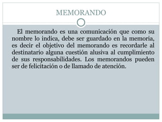 MEMORANDO El memorando es una comunicación que como su nombre lo indica, debe ser guardado en la memoria, es decir el objetivo del memorando es recordarle al destinatario alguna cuestión alusiva al cumplimiento de sus responsabilidades. Los memorandos pueden ser de felicitación o de llamado de atención. 