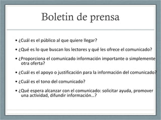 Boletin de prensa
• ¿Cuál es el público al que quiere llegar?
• ¿Qué es lo que buscan los lectores y qué les ofrece el comunicado?
• ¿Proporciona el comunicado información importante o simplemente
otra oferta?
• ¿Cuál es el apoyo o justificación para la información del comunicado?
• ¿Cuál es el tono del comunicado?
• ¿Qué espera alcanzar con el comunicado: solicitar ayuda, promover
una actividad, difundir información…?
 