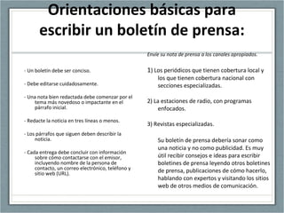 Orientaciones básicas para
escribir un boletín de prensa:
- Un boletín debe ser conciso.
- Debe editarse cuidadosamente.
- Una nota bien redactada debe comenzar por el
tema más novedoso o impactante en el
párrafo inicial.
- Redacte la noticia en tres líneas o menos.
- Los párrafos que siguen deben describir la
noticia.
- Cada entrega debe concluir con información
sobre cómo contactarse con el emisor,
incluyendo nombre de la persona de
contacto, un correo electrónico, teléfono y
sitio web (URL).
Envíe su nota de prensa a los canales apropiados.
1) Los periódicos que tienen cobertura local y
los que tienen cobertura nacional con
secciones especializadas.
2) La estaciones de radio, con programas
enfocados.
3) Revistas especializadas.
Su boletín de prensa debería sonar como
una noticia y no como publicidad. Es muy
útil recibir consejos e ideas para escribir
boletines de prensa leyendo otros boletines
de prensa, publicaciones de cómo hacerlo,
hablando con expertos y visitando los sitios
web de otros medios de comunicación.
 