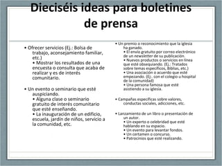 Dieciséis ideas para boletines
de prensa
• Ofrecer servicios (Ej.: Bolsa de
trabajo, aconsejamiento familiar,
etc.)
• Mostrar los resultados de una
encuesta o consulta que acaba de
realizar y es de interés
comunitario.
• Un evento o seminario que esté
auspiciando.
• Alguna clase o seminario
gratuito de interés comunitario
que esté enseñando.
• La inauguración de un edificio,
escuela, jardín de niños, servicio a
la comunidad, etc.
• Un premio o reconocimiento que la iglesia
ha ganado.
• El envío gratuito por correo electrónico
de un newsletter de su publicación.
• Nuevos productos o servicios en línea
que esté obsequiando. (Ej.: Tratados
sobre temas específicos, Biblias, etc.)
• Una asociación o acuerdo que esté
empezando. (Ej:. con el colegio u hospital
de la comunidad)
• Una persona famosa que esté
asistiendo a su iglesia.
• Campañas específicas sobre valores,
conductas sociales, adicciones, etc.
• Lanzamiento de un libro o presentación de
un autor.
• Un experto o celebridad que esté
hablando en su espacio.
• Un evento para levantar fondos.
• Un certamen o concurso.
• Patrocinios que esté realizando.
 