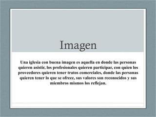 Imagen
Una iglesia con buena imagen es aquella en donde las personas
quieren asistir, los profesionales quieren participar, con quien los
proveedores quieren tener tratos comerciales, donde las personas
quieren tener lo que se ofrece, sus valores son reconocidos y sus
miembros mismos los reflejan.
 