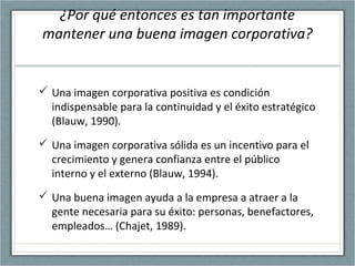 ¿Por qué entonces es tan importante
mantener una buena imagen corporativa?
 Una imagen corporativa positiva es condición
indispensable para la continuidad y el éxito estratégico
(Blauw, 1990).
 Una imagen corporativa sólida es un incentivo para el
crecimiento y genera confianza entre el público
interno y el externo (Blauw, 1994).
 Una buena imagen ayuda a la empresa a atraer a la
gente necesaria para su éxito: personas, benefactores,
empleados… (Chajet, 1989).
 