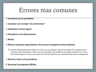 Errores mas comunes
1. Esconderse de los periodistas
2. Contestar con el simple “sin comentarios”
3. Improvisar: Fracaso seguro
4. Extenderse en las declaraciones
5. Mentir
6. Ofrecer respuestas especulativas o de las que no tengamos certeza absoluta.
El requisito fundamental para trabajar con éxito con en cualquier rama de los medios de comunicación es
entender cómo funcionan y cuáles son sus necesidades. El cuidado de la imagen corporativa es vital y
sóolo puede lograrse a través de un plan de relaciones públicas que contemple todas estas contingencias.
7. Discutir y atacar a los periodistas
8. No prever las preguntas difíciles
 