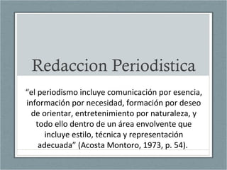 Redaccion Periodistica
“el periodismo incluye comunicación por esencia,
información por necesidad, formación por deseo
de orientar, entretenimiento por naturaleza, y
todo ello dentro de un área envolvente que
incluye estilo, técnica y representación
adecuada” (Acosta Montoro, 1973, p. 54).
 
