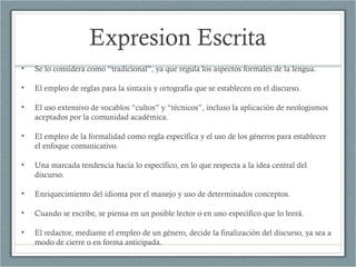 Expresion Escrita
• Se lo considera como “tradicional”, ya que regula los aspectos formales de la lengua.
• El empleo de reglas para la sintaxis y ortografía que se establecen en el discurso.
• El uso extensivo de vocablos “cultos” y “técnicos”, incluso la aplicación de neologismos
aceptados por la comunidad académica.
• El empleo de la formalidad como regla específica y el uso de los géneros para establecer
el enfoque comunicativo.
• Una marcada tendencia hacia lo específico, en lo que respecta a la idea central del
discurso.
• Enriquecimiento del idioma por el manejo y uso de determinados conceptos.
• Cuando se escribe, se piensa en un posible lector o en uno específico que lo leerá.
• El redactor, mediante el empleo de un género, decide la finalización del discurso, ya sea a
modo de cierre o en forma anticipada.
 