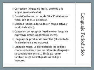 LenguajePeriodistico
1) Corrección (lengua no literal, próxima a la
lengua coloquial culta).
2) Concisión (frases cortas, de 30 a 35 sílabas por
frase; con 16 ó 17 palabras).
3) Claridad (verbos adecuados en forma activa y
modo indicativo).
4) Captación del receptor (mediante un lenguaje
expresivo, desde las primeras líneas).
5) Lenguaje de producción colectiva (el resultado
final se brinda a los lectores).
6) Lenguaje mixto. La pluralidad de los códigos
concurrentes hace que los diferentes lenguajes
se condicionen entre sí. El código rector
también surge del influjo de los códigos
menores
 