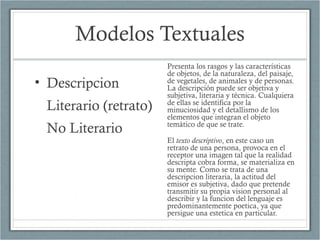 Modelos Textuales
• Descripcion
Literario (retrato)
No Literario
Presenta los rasgos y las características
de objetos, de la naturaleza, del paisaje,
de vegetales, de animales y de personas.
La descripción puede ser objetiva y
subjetiva, literaria y técnica. Cualquiera
de ellas se identifica por la
minuciosidad y el detallismo de los
elementos que integran el objeto
temático de que se trate.
El texto descriptivo, en este caso un
retrato de una persona, provoca en el
receptor una imagen tal que la realidad
descripta cobra forma, se materializa en
su mente. Como se trata de una
descripcion literaria, la actitud del
emisor es subjetiva, dado que pretende
transmitir su propia vision personal al
describir y la funcion del lenguaje es
predominantemente poetica, ya que
persigue una estetica en particular.
 