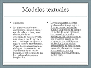 Modelos textuales
• Narracion
• En el texto narrativo nos
encontramos con un emisor
que da vida al relato y nos
cuenta, desde un
determinado punto de vista,
una historia que le sucede a
uno o varios personajes en un
lugar y tiempo determinados.
Puede haber intercalacion de
dialogos, como en este caso.
Por tratarse de un relato
literario, se sobreentiende que
los hechos relatados son
imaginarios.
• Sirve para relatar o contar
hechos reales, imaginarios o
ficticios que se desarrollan
durante un período de tiempo
en medio de algún escenario
con unos determinados
personajes. En la narración es
importante la acción de los
personajes que está ligada a
los hechos que se relatan
generalmente de modo lineal,
siguiendo el esquema clásico:
planteamiento, nudo y
desenlace; es decir, principio,
medio y fin.
 
