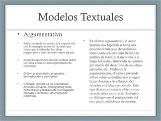 Modelos Textuales
• Argumentativo
• Suele presentarse unida a la exposición
con la incorporación de razones que
sirven para defender las ideas
propuestas y contrarrestar otras ajenas.
• presenta opiniones, hechos o ideas sobre
un tema expuesto con el propósito de
convencer.
• Orden: presentación, propuesta,
demostración y conclusión.
• Géneros: similares a los expositivos.
Artículos, ensayos, monografías, tesis,
comentarios y trabajos de investigación,
manuales, informes, descripciones
científicas.
• En el texto argumentativo, el autor
plantea una hipotesis o toma una
posicion frente a un determinado
tema (como en este caso frente a la
politica de Bush) y la mantiene a lo
largo del texto, reforzando su opinion
por medio del desarrollo de sus ideas,
ejemplos, etc. Mediante la
argumentacion, el emisor pretende
influir sobre su destinatario y lograr
la aprobacion y/o adhesion del
receptor a la idea que postula. Este
tipo de textos tienen tambien como
caracteristica un caracter dialogico:
un dialogo con el pensamiento del
otro para transformar su opinion.
 