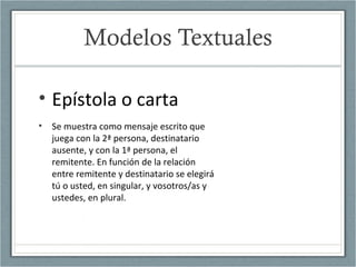Modelos Textuales
• Epístola o carta
• Se muestra como mensaje escrito que
juega con la 2ª persona, destinatario
ausente, y con la 1ª persona, el
remitente. En función de la relación
entre remitente y destinatario se elegirá
tú o usted, en singular, y vosotros/as y
ustedes, en plural.
 