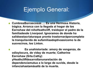 Ejemplo General:

S CumbresBorrascosas … Es una Hermosa Historia,
    trágica. Arranca con la llegada al hogar de los
    Earnshaw del niñoHeathcliff, traídopor el padre de la
    familiadesde Liverpool. Ignoramos de donde ha
    salidoestacriaturaque pronto trastornaráporcompleto
    la tranquilavida de sufamiliaadoptivaasícomo la de
    susvecinos, los Linton.

S            Es unahistoriade: amory de venganza, de
    odioylocura, de viday de muerte; Catherine
    Earnshaw (Srta.Cathy)
    yHeathcliffdesarrollanunarelación de
    dependenciamutua a lo largo de suvida, desde la
    infanciahastamásallá de la muerte.
 