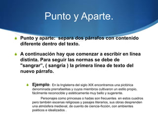 Punto y Aparte.
S Punto y aparte: separa dos párrafos con contenido
  diferente dentro del texto.

S A continuación hay que comenzar a escribir en línea
  distinta. Para seguir las normas se debe de
  "sangrar”, ( sangría ) la primera línea de texto del
  nuevo párrafo.

    S Ejemplo: En la Inglaterra del siglo XIX encontramos una pictórica
       denominada prerrafaelitas y cuyos miembros cultivaron un estilo propio,
       fácilmente reconocible y estéticamente muy bello y sugerente.
             Personajes como princesas o hadas son frecuentes en estos cuadros
       pero también escenas religiosas y pasajes literarios, sus obras desprenden
       una atmósfera medieval, de cuento de ciencia-ficción, con ambientes
       poéticos e idealizados .
 