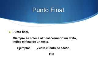 Punto Final.


S Punto final,

   Siempre se coloca al final cerrando un texto,
  indica el final de un texto.

     Ejemplo:      y este cuento se acabo.

                            FIN.
 