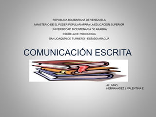COMUNICACIÓN ESCRITA
REPUBLICA BOLIBARIANA DE VENEZUELA
MINISTERIO DE EL PODER POPULAR APARA LA EDUCACION SUPERIOR
UNIVERSISDAD BICENTENARIA DE ARAGUA
ESCUELA DE PSICOLOGIA
SAN JOAQUÍN DE TURMERO - ESTADO ARAGUA
ALUMNO:
HERNANADEZ L VALENTINA E.
 