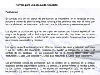 Puntuación
El correcto uso de los signos de puntuación es importante en el lenguaje escrito,
porque a través de ellos conseguimos hacer que las personas que lean el texto que
hemos elaborado lo interpreten de forma correcta, tal y como queremos expresarlo.
Los signos de puntuación, que en su origen se usaron para intentar reproducir los
rasgos del lenguaje oral en textos que se leían en voz alta, hoy tienen un uso más
ligado a la organización de la información en el texto escrito. En este sentido, ayudan
a expresarse con claridad y precisión.
Los signos de puntuación estructuran el texto, ordenan las ideas y delimitan las frases
y los pá- rrafos del documento. También nos ayudan a comprender el valor y el
sentido de las palabras en las oraciones. No es lo mismo decir: «José Luis,
¡factúralo!», «¿José Luis factúralo?», «José Luis factúralo» o «José, ¿Luis factúralo?».
Los principales signos de puntuación que se utilizan en la escritura de la lengua
española son los siguientes: el punto (.), la coma (,), el punto y coma (;), los dos puntos
(:), los puntos suspensivos (…), los signos de interrogación (¿?), los signos de
exclamación (¡!), las comillas («»), los paréntesis ( ), la raya (–) y el guion (-).
Normas para una adecuadaredacción
 