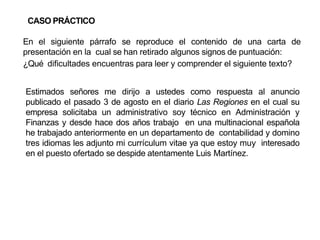 CASO PRÁCTICO
En el siguiente párrafo se reproduce el contenido de una carta de
presentación en la cual se han retirado algunos signos de puntuación:
¿Qué dificultades encuentras para leer y comprender el siguiente texto?
Estimados señores me dirijo a ustedes como respuesta al anuncio
publicado el pasado 3 de agosto en el diario Las Regiones en el cual su
empresa solicitaba un administrativo soy técnico en Administración y
Finanzas y desde hace dos años trabajo en una multinacional española
he trabajado anteriormente en un departamento de contabilidad y domino
tres idiomas les adjunto mi currículum vitae ya que estoy muy interesado
en el puesto ofertado se despide atentamente Luis Martínez.
 