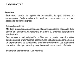 CASO PRÁCTICO
Solución:
Este texto carece de signos de puntuación, lo que dificulta su
comprensión. Sería mucho más fácil de comprender con un uso
adecuado de dichos signos:
Estimados señores:
Me dirijo a ustedes como respuesta al anuncio publicado el pasado 3 de
agosto en el diario Las Regiones, en el cual su empresa solicitaba un
administrativo.
Soy técnico en Administración y Finanzas y desde hace dos años
trabajo en una multinacional española. He trabajado anteriormente en
un departamento de contabilidad y domino tres idiomas. Les adjunto mi
currículum vitae, ya que estoy muy interesado en el puesto ofertado.
Se despide atentamente: Luis Martínez
 