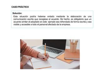 89
Solución:
Esta situación podría haberse evitado mediante la elaboración de una
comunicación escrita que recogiese el acuerdo. De hecho, es obligatorio que un
acuerdo similar al adoptado en este ejemplo sea refrendado de forma escrita y sea
visible y accesible a todo el personal afectado de la empresa.
CASO PRÁCTICO
 