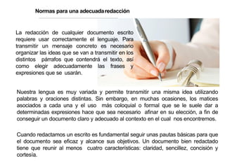 Normas para una adecuadaredacción
La redacción de cualquier documento escrito
requiere usar correctamente el lenguaje. Para
transmitir un mensaje concreto es necesario
organizar las ideas que se van a transmitir en los
distintos párrafos que contendrá el texto, así
como elegir adecuadamente las frases y
expresiones que se usarán.
Nuestra lengua es muy variada y permite transmitir una misma idea utilizando
palabras y oraciones distintas. Sin embargo, en muchas ocasiones, los matices
asociados a cada una y el uso más coloquial o formal que se le suele dar a
determinadas expresiones hace que sea necesario afinar en su elección, a fin de
conseguir un documento claro y adecuado al contexto en el cual nos encontremos.
Cuando redactamos un escrito es fundamental seguir unas pautas básicas para que
el documento sea eficaz y alcance sus objetivos. Un documento bien redactado
tiene que reunir al menos cuatro características: claridad, sencillez, concisión y
cortesía.
 